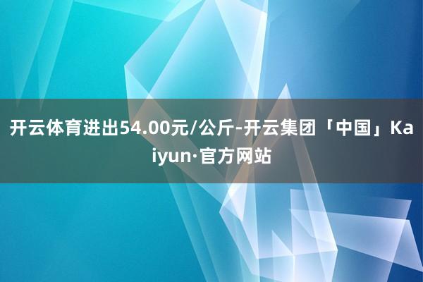 开云体育进出54.00元/公斤-开云集团「中国」Kaiyun·官方网站