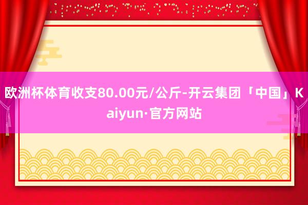 欧洲杯体育收支80.00元/公斤-开云集团「中国」Kaiyun·官方网站