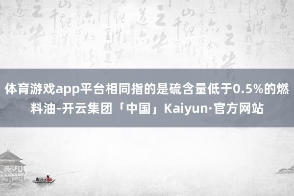 体育游戏app平台相同指的是硫含量低于0.5%的燃料油-开云集团「中国」Kaiyun·官方网站