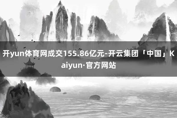 开yun体育网成交155.86亿元-开云集团「中国」Kaiyun·官方网站