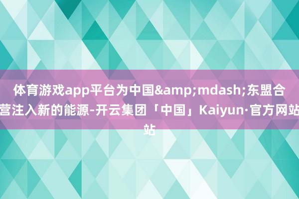 体育游戏app平台为中国&mdash;东盟合营注入新的能源-开云集团「中国」Kaiyun·官方网站