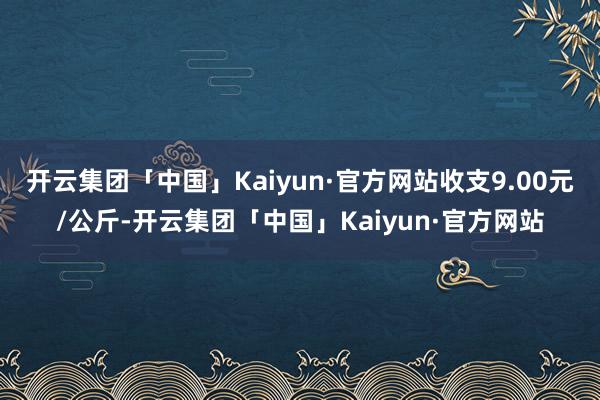 开云集团「中国」Kaiyun·官方网站收支9.00元/公斤-开云集团「中国」Kaiyun·官方网站