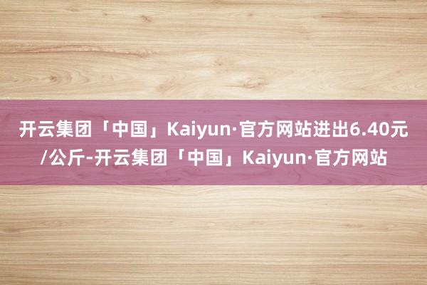 开云集团「中国」Kaiyun·官方网站进出6.40元/公斤-开云集团「中国」Kaiyun·官方网站