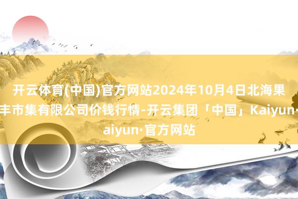 开云体育(中国)官方网站2024年10月4日北海果业砀山惠丰市集有限公司价钱行情-开云集团「中国」Kaiyun·官方网站