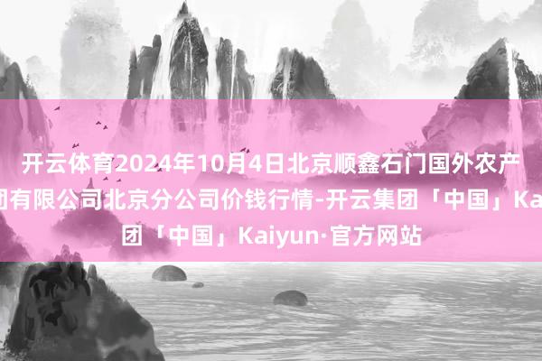 开云体育2024年10月4日北京顺鑫石门国外农产物批发阛阓集团有限公司北京分公司价钱行情-开云集团「中国」Kaiyun·官方网站