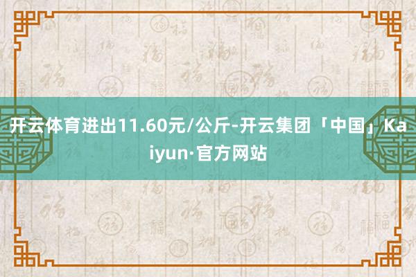 开云体育进出11.60元/公斤-开云集团「中国」Kaiyun·官方网站