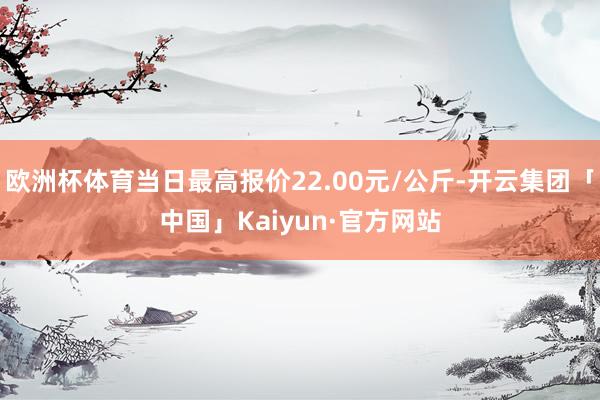 欧洲杯体育当日最高报价22.00元/公斤-开云集团「中国」Kaiyun·官方网站