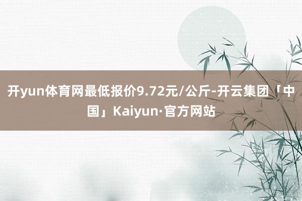 开yun体育网最低报价9.72元/公斤-开云集团「中国」Kaiyun·官方网站