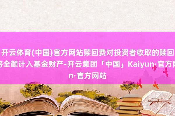 开云体育(中国)官方网站赎回费对投资者收取的赎回费将全额计入基金财产-开云集团「中国」Kaiyun·官方网站