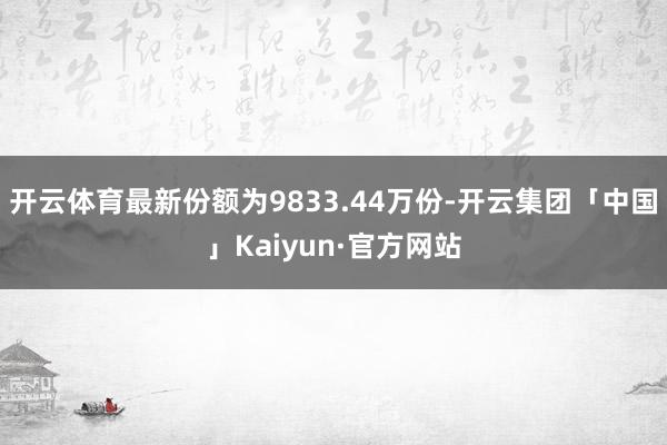 开云体育最新份额为9833.44万份-开云集团「中国」Kaiyun·官方网站