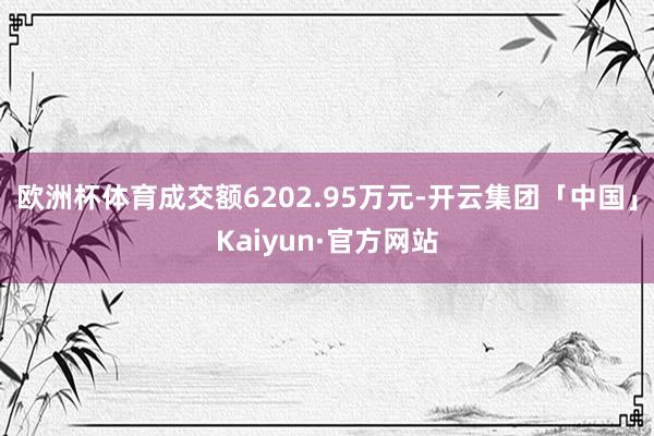 欧洲杯体育成交额6202.95万元-开云集团「中国」Kaiyun·官方网站