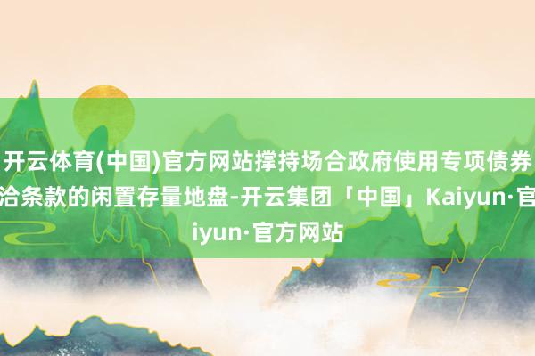 开云体育(中国)官方网站撑持场合政府使用专项债券回收允洽条款的闲置存量地盘-开云集团「中国」Kaiyun·官方网站