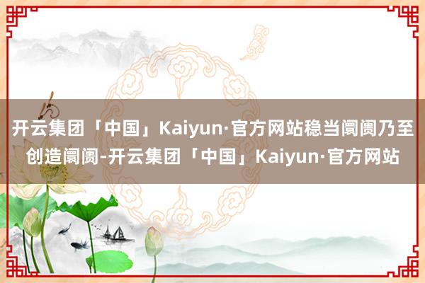 开云集团「中国」Kaiyun·官方网站稳当阛阓乃至创造阛阓-开云集团「中国」Kaiyun·官方网站