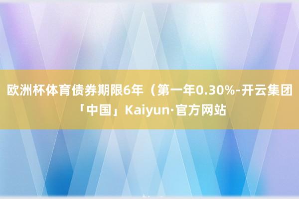 欧洲杯体育债券期限6年（第一年0.30%-开云集团「中国」Kaiyun·官方网站