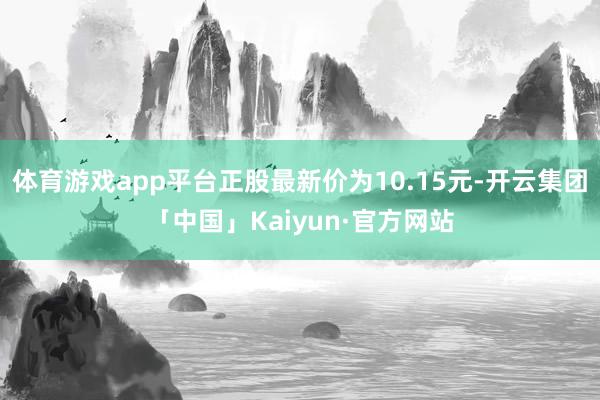 体育游戏app平台正股最新价为10.15元-开云集团「中国」Kaiyun·官方网站