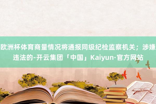 欧洲杯体育商量情况将通报同级纪检监察机关；涉嫌违法的-开云集团「中国」Kaiyun·官方网站