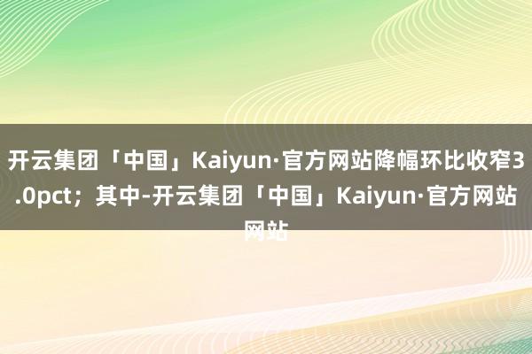 开云集团「中国」Kaiyun·官方网站降幅环比收窄3.0pct；其中-开云集团「中国」Kaiyun·官方网站