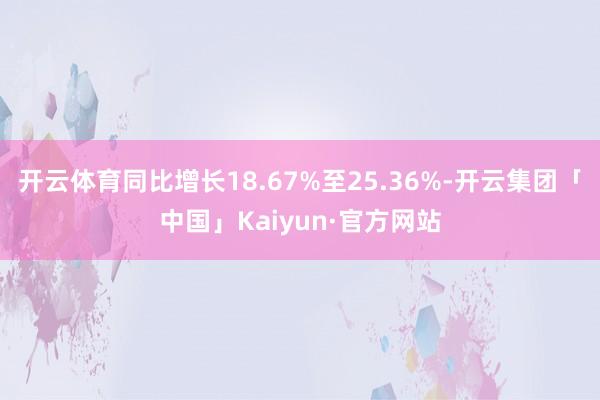 开云体育同比增长18.67%至25.36%-开云集团「中国」Kaiyun·官方网站