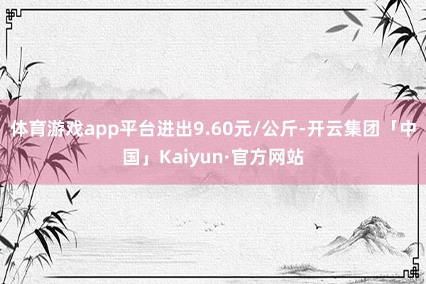 体育游戏app平台进出9.60元/公斤-开云集团「中国」Kaiyun·官方网站