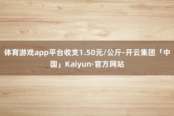 体育游戏app平台收支1.50元/公斤-开云集团「中国」Kaiyun·官方网站