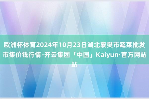 欧洲杯体育2024年10月23日湖北襄樊市蔬菜批发市集价钱行情-开云集团「中国」Kaiyun·官方网站