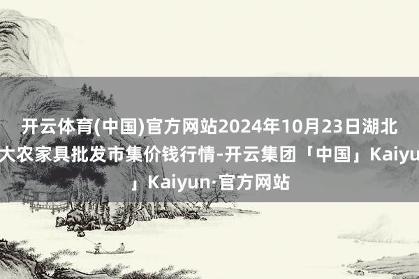 开云体育(中国)官方网站2024年10月23日湖北省孝感市南大农家具批发市集价钱行情-开云集团「中国」Kaiyun·官方网站