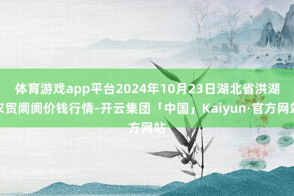 体育游戏app平台2024年10月23日湖北省洪湖农贸阛阓价钱行情-开云集团「中国」Kaiyun·官方网站