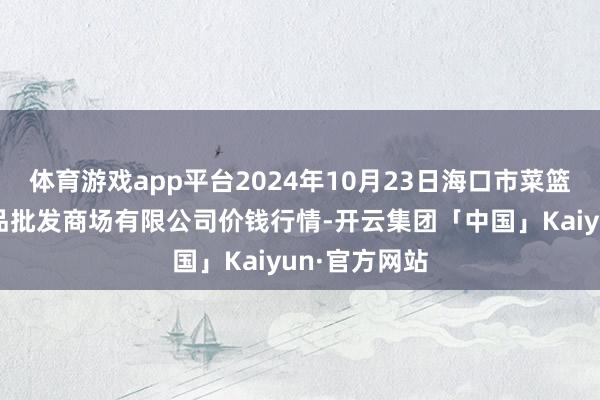 体育游戏app平台2024年10月23日海口市菜篮子江楠农居品批发商场有限公司价钱行情-开云集团「中国」Kaiyun·官方网站