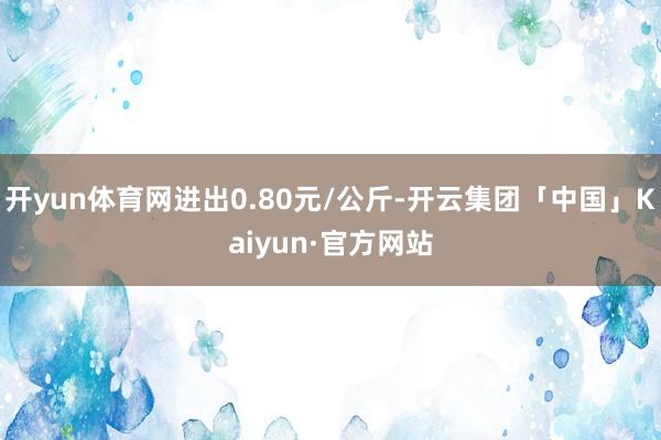 开yun体育网进出0.80元/公斤-开云集团「中国」Kaiyun·官方网站