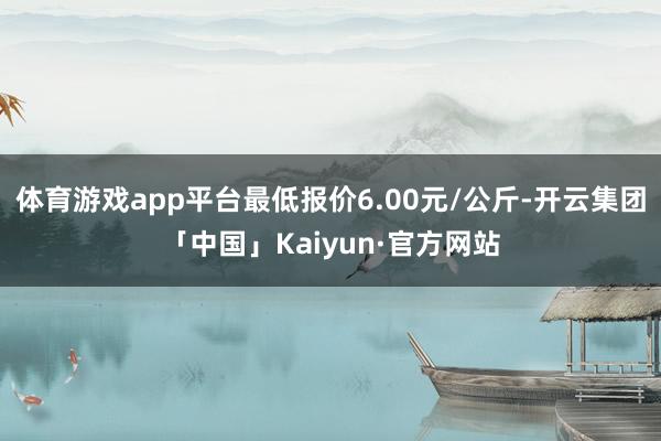 体育游戏app平台最低报价6.00元/公斤-开云集团「中国」Kaiyun·官方网站