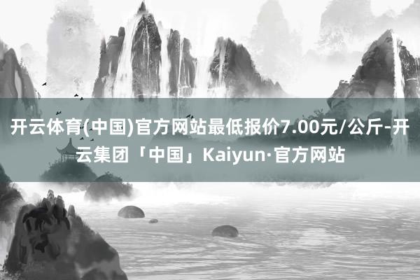 开云体育(中国)官方网站最低报价7.00元/公斤-开云集团「中国」Kaiyun·官方网站