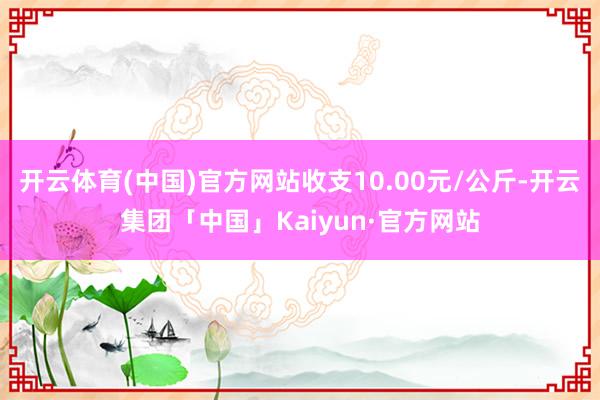 开云体育(中国)官方网站收支10.00元/公斤-开云集团「中国」Kaiyun·官方网站