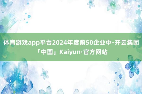 体育游戏app平台2024年度前50企业中-开云集团「中国」Kaiyun·官方网站