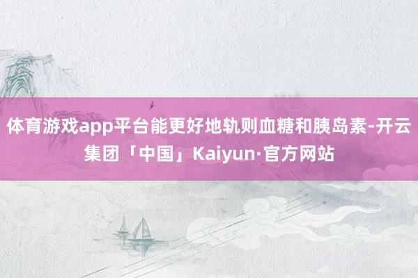 体育游戏app平台能更好地轨则血糖和胰岛素-开云集团「中国」Kaiyun·官方网站