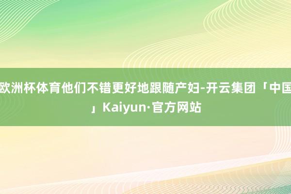 欧洲杯体育他们不错更好地跟随产妇-开云集团「中国」Kaiyun·官方网站