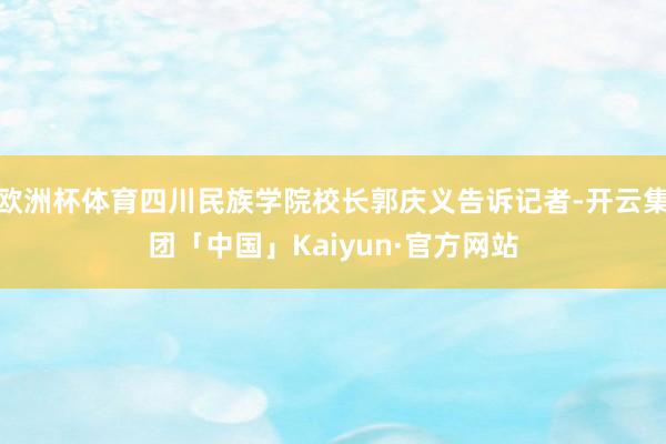 欧洲杯体育四川民族学院校长郭庆义告诉记者-开云集团「中国」Kaiyun·官方网站