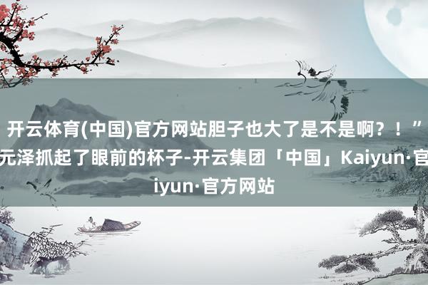 开云体育(中国)官方网站胆子也大了是不是啊？！”说着毛元泽抓起了眼前的杯子-开云集团「中国」Kaiyun·官方网站