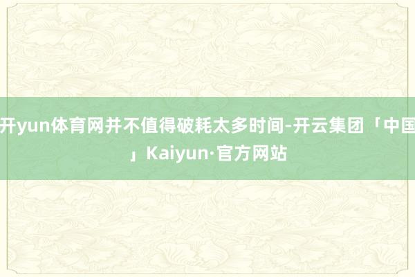 开yun体育网并不值得破耗太多时间-开云集团「中国」Kaiyun·官方网站