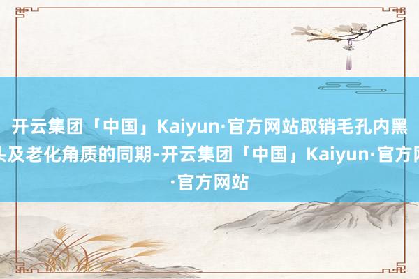 开云集团「中国」Kaiyun·官方网站取销毛孔内黑白头及老化角质的同期-开云集团「中国」Kaiyun·官方网站