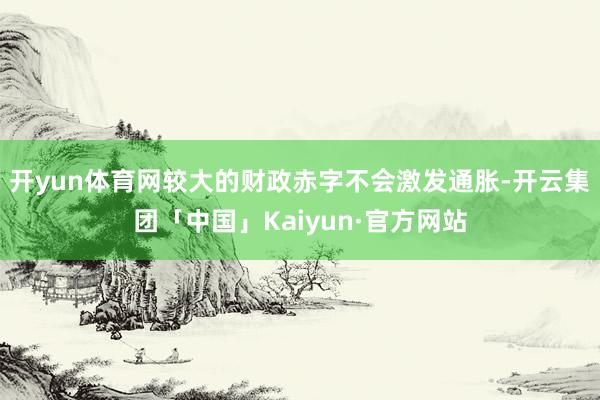 开yun体育网较大的财政赤字不会激发通胀-开云集团「中国」Kaiyun·官方网站