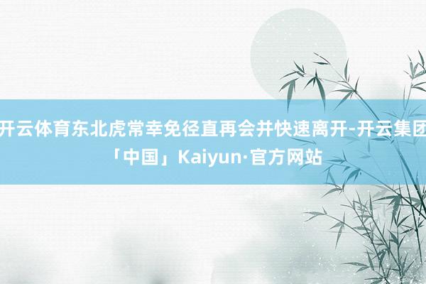 开云体育东北虎常幸免径直再会并快速离开-开云集团「中国」Kaiyun·官方网站