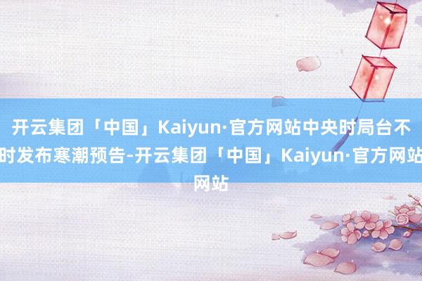 开云集团「中国」Kaiyun·官方网站中央时局台不时发布寒潮预告-开云集团「中国」Kaiyun·官方网站