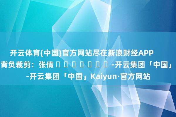 开云体育(中国)官方网站尽在新浪财经APP            						背负裁剪：张倩 							-开云集团「中国」Kaiyun·官方网站