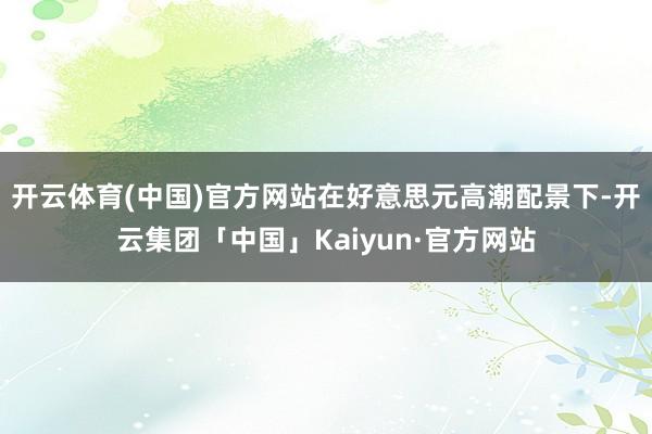 开云体育(中国)官方网站在好意思元高潮配景下-开云集团「中国」Kaiyun·官方网站