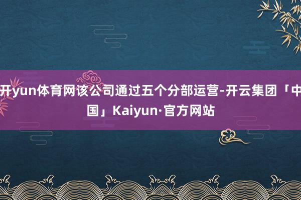 开yun体育网该公司通过五个分部运营-开云集团「中国」Kaiyun·官方网站