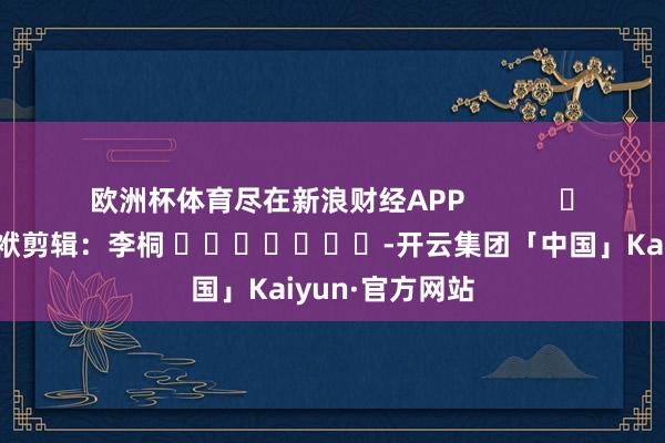 欧洲杯体育尽在新浪财经APP            						包袱剪辑：李桐 							-开云集团「中国」Kaiyun·官方网站