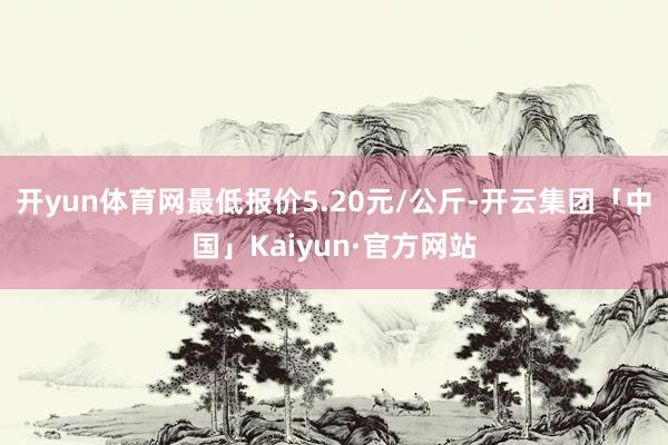 开yun体育网最低报价5.20元/公斤-开云集团「中国」Kaiyun·官方网站