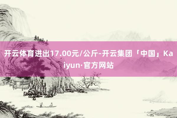 开云体育进出17.00元/公斤-开云集团「中国」Kaiyun·官方网站