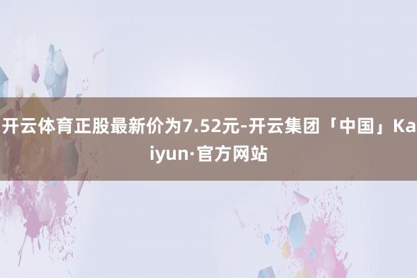 开云体育正股最新价为7.52元-开云集团「中国」Kaiyun·官方网站