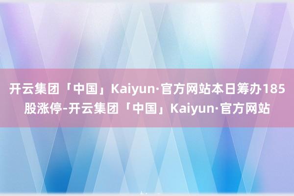 开云集团「中国」Kaiyun·官方网站本日筹办185股涨停-开云集团「中国」Kaiyun·官方网站